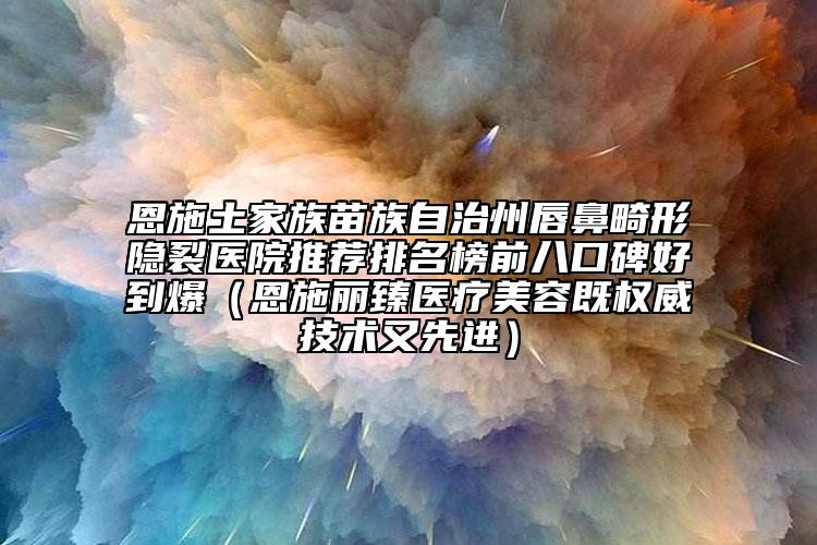 恩施土家族苗族自治州唇鼻畸形隐裂医院推荐排名榜前八口碑好到爆（恩施丽臻医疗美容既权威技术又先进）