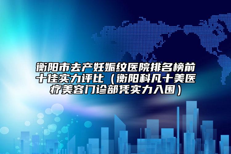 衡阳市去产妊娠纹医院排名榜前十佳实力评比（衡阳科凡十美医疗美容门诊部凭实力入围）