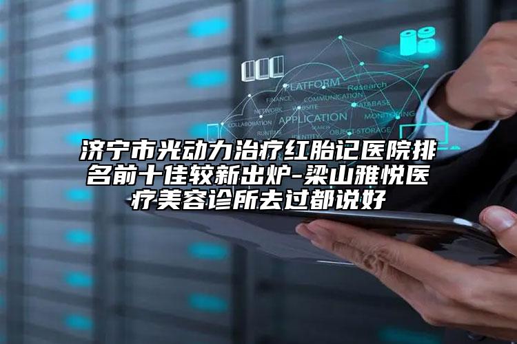 济宁市光动力治疗红胎记医院排名前十佳较新出炉-梁山雅悦医疗美容诊所去过都说好