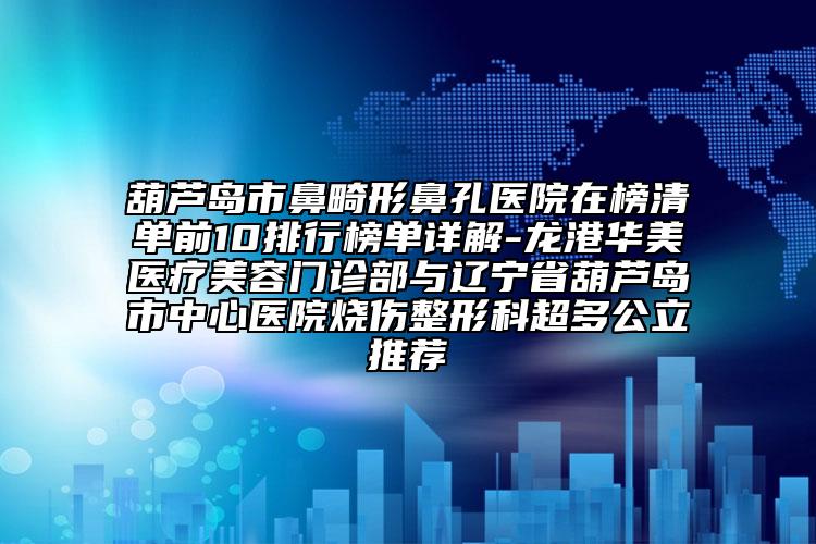 葫芦岛市鼻畸形鼻孔医院在榜清单前10排行榜单详解-龙港华美医疗美容门诊部与辽宁省葫芦岛市中心医院烧伤整形科超多公立推荐