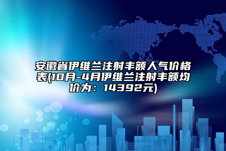 安徽省伊维兰注射丰额人气价格表(10月-4月伊维兰注射丰额均价为：14392元)
