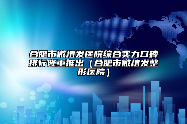 合肥市微植发医院综合实力口碑排行隆重推出（合肥市微植发整形医院）