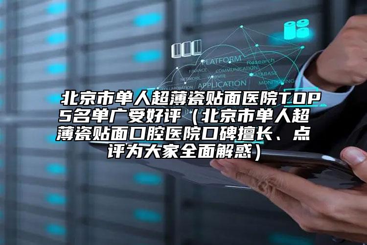 北京市单人超薄瓷贴面医院TOP5名单广受好评（北京市单人超薄瓷贴面口腔医院口碑擅长、点评为大家全面解惑）