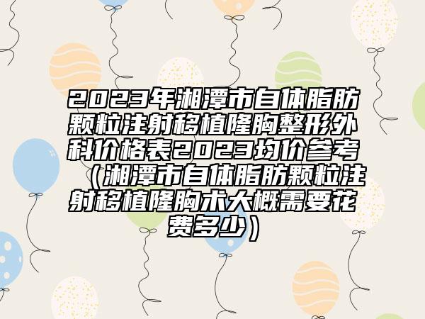 2023年湘潭市自体脂肪颗粒注射移植隆胸整形外科价格表2023均价参考（湘潭市自体脂肪颗粒注射移植隆胸术大概需要花费多少）