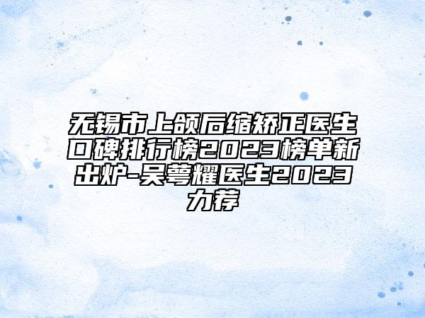 无锡市上颌后缩矫正医生口碑排行榜2023榜单新出炉-吴萼耀医生2023力荐