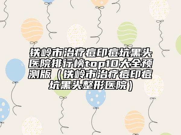 铁岭市治疗痘印痘坑黑头医院排行榜top10大全预测版（铁岭市治疗痘印痘坑黑头整形医院）
