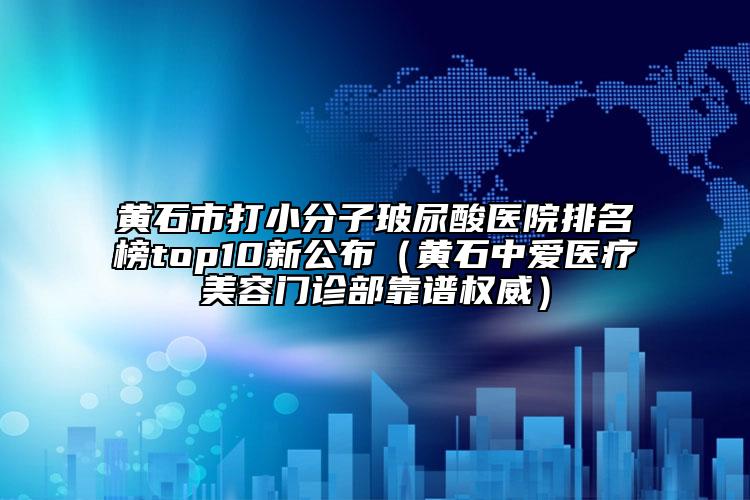 黄石市打小分子玻尿酸医院排名榜top10新公布（黄石中爱医疗美容门诊部靠谱权威）