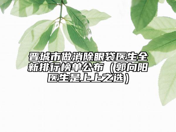 晋城市做消除眼袋医生全新排行榜单公布（郭向阳医生是上上之选）
