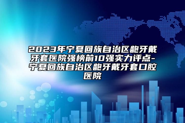 2023年宁夏回族自治区龅牙戴牙套医院强榜前10强实力评点-宁夏回族自治区龅牙戴牙套口腔医院