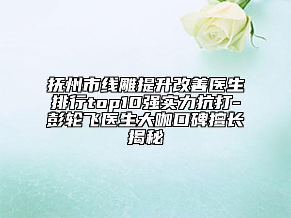 抚州市线雕提升改善医生排行top10强实力抗打-彭轮飞医生大咖口碑擅长揭秘