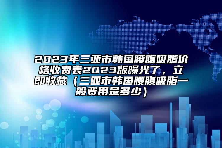 2023年三亚市韩国腰腹吸脂价格收费表2023版曝光了，立即收藏（三亚市韩国腰腹吸脂一般费用是多少）