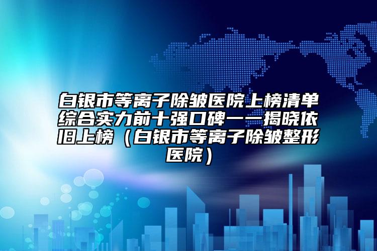 白银市等离子除皱医院上榜清单综合实力前十强口碑一一揭晓依旧上榜（白银市等离子除皱整形医院）