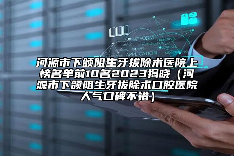 河源市下颌阻生牙拔除术医院上榜名单前10名2023揭晓（河源市下颌阻生牙拔除术口腔医院人气口碑不错）