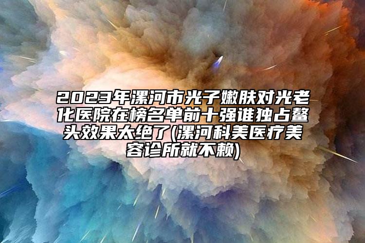 2023年漯河市光子嫩肤对光老化医院在榜名单前十强谁独占鳌头效果太绝了(漯河科美医疗美容诊所就不赖)