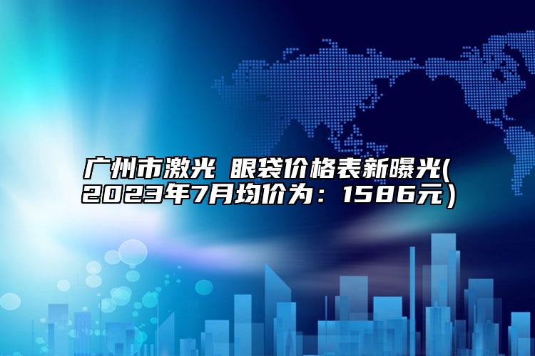 广州市激光袪眼袋价格表新曝光(2023年7月均价为：1586元）