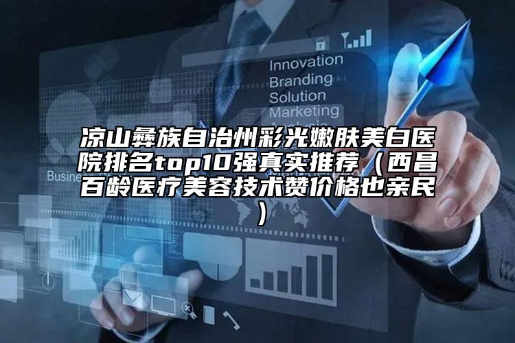 凉山彝族自治州彩光嫩肤美白医院排名top10强真实推荐（西昌百龄医疗美容技术赞价格也亲民）