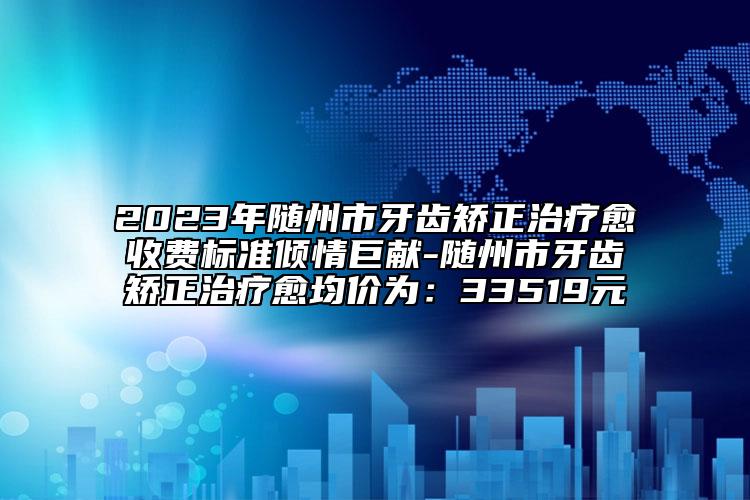 2023年随州市牙齿矫正治疗愈收费标准倾情巨献-随州市牙齿矫正治疗愈均价为：33519元