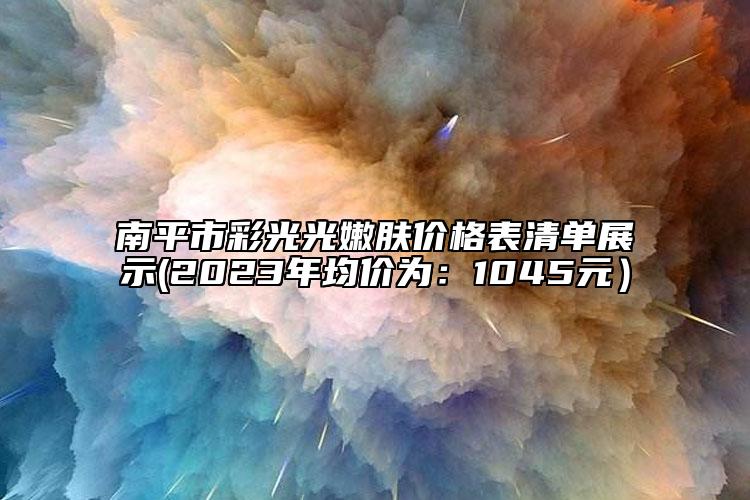 南平市彩光光嫩肤价格表清单展示(2023年均价为：1045元）