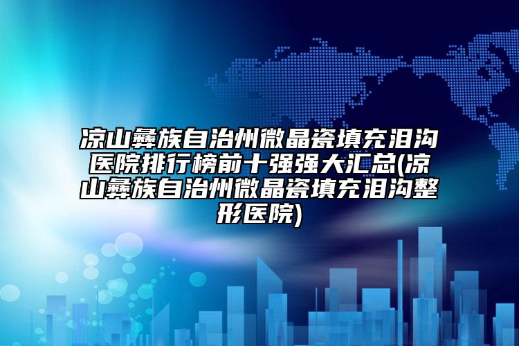 凉山彝族自治州微晶瓷填充泪沟医院排行榜前十强强大汇总(凉山彝族自治州微晶瓷填充泪沟整形医院)
