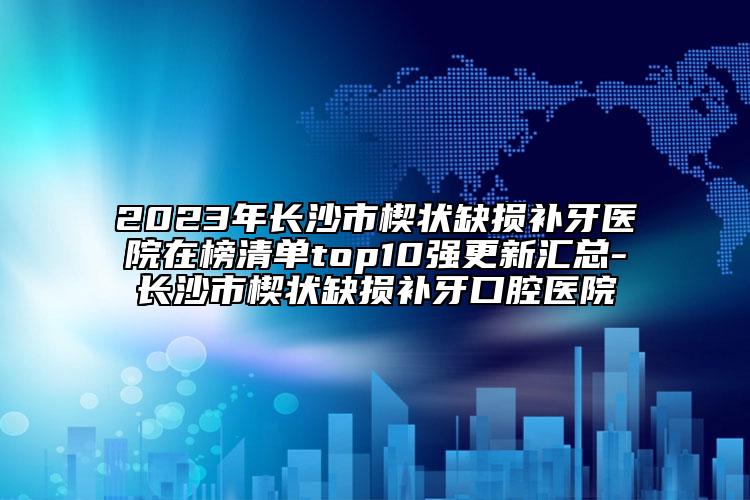 2023年长沙市楔状缺损补牙医院在榜清单top10强更新汇总-长沙市楔状缺损补牙口腔医院