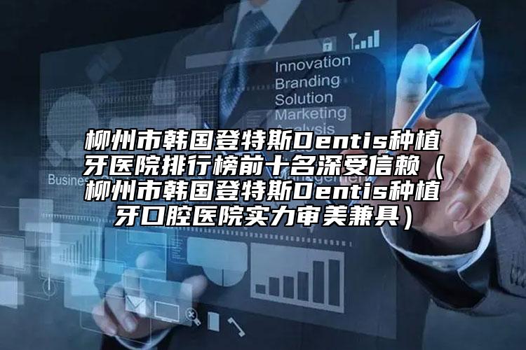 柳州市韩国登特斯Dentis种植牙医院排行榜前十名深受信赖（柳州市韩国登特斯Dentis种植牙口腔医院实力审美兼具）