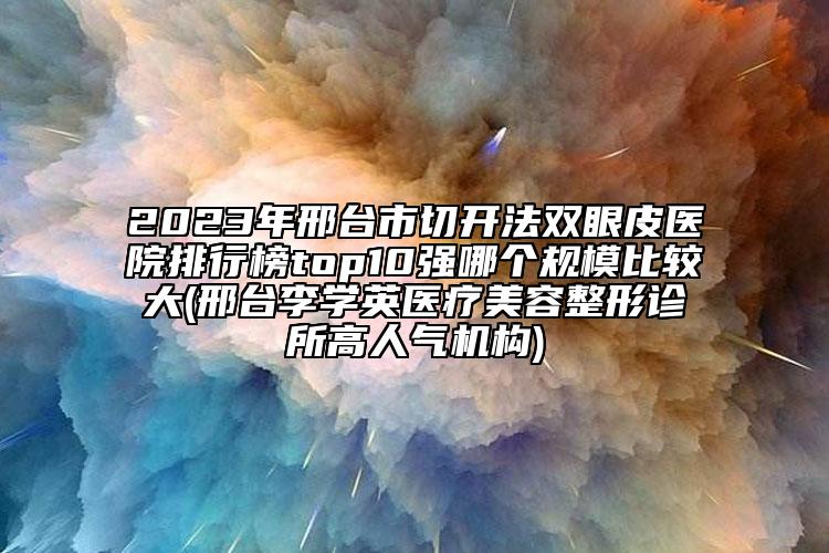 2023年邢台市切开法双眼皮医院排行榜top10强哪个规模比较大(邢台李学英医疗美容整形诊所高人气机构)