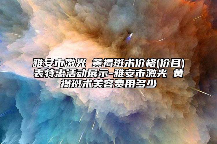 雅安市激光袪黄褐斑术价格(价目)表特惠活动展示-雅安市激光袪黄褐斑术美容费用多少