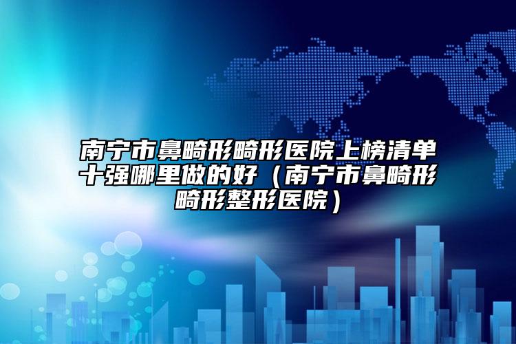 南宁市鼻畸形畸形医院上榜清单十强哪里做的好（南宁市鼻畸形畸形整形医院）
