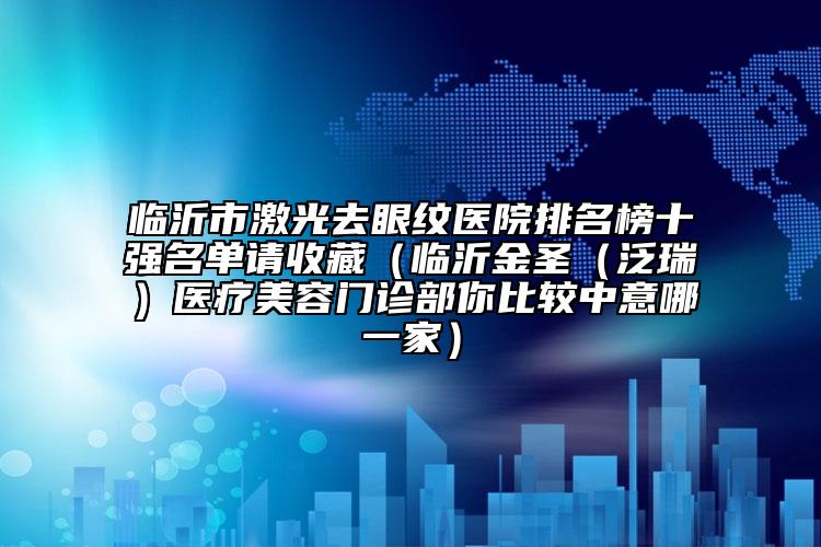 临沂市激光去眼纹医院排名榜十强名单请收藏（临沂金圣（泛瑞）医疗美容门诊部你比较中意哪一家）