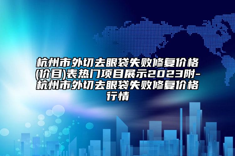 杭州市外切去眼袋失败修复价格(价目)表热门项目展示2023附-杭州市外切去眼袋失败修复价格行情