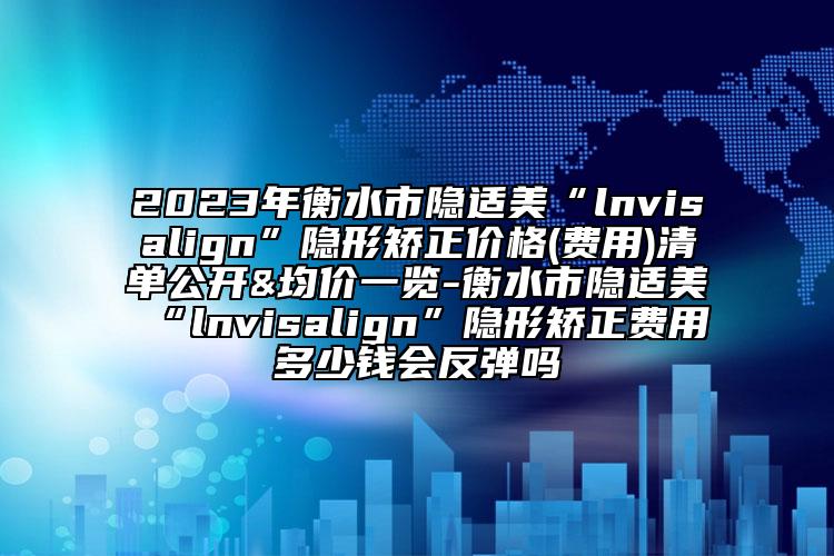 2023年衡水市隐适美“lnvisalign”隐形矫正价格(费用)清单公开&均价一览-衡水市隐适美“lnvisalign”隐形矫正费用多少钱会反弹吗