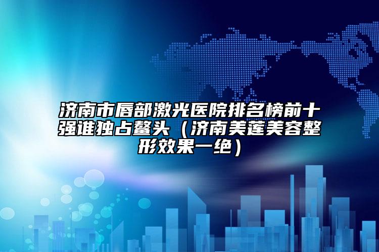济南市唇部激光医院排名榜前十强谁独占鳌头（济南美莲美容整形效果一绝）