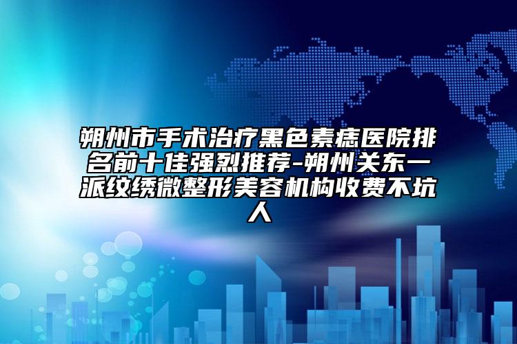 朔州市手术治疗黑色素痣医院排名前十佳强烈推荐-朔州关东一派纹绣微整形美容机构收费不坑人