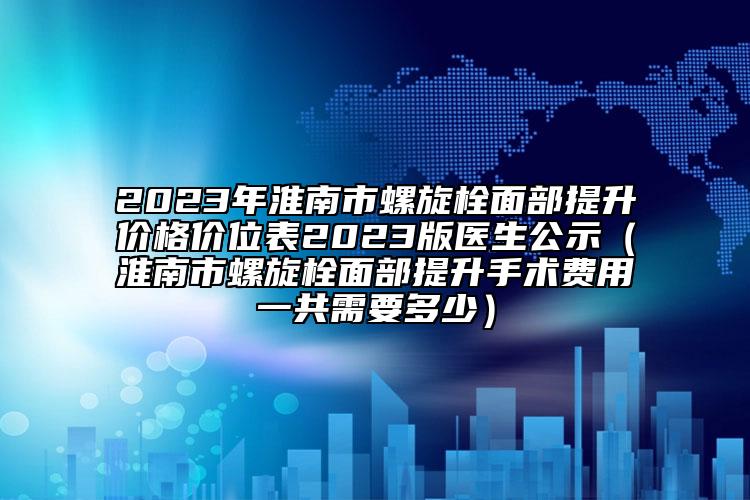2023年淮南市螺旋栓面部提升价格价位表2023版医生公示（淮南市螺旋栓面部提升手术费用一共需要多少）