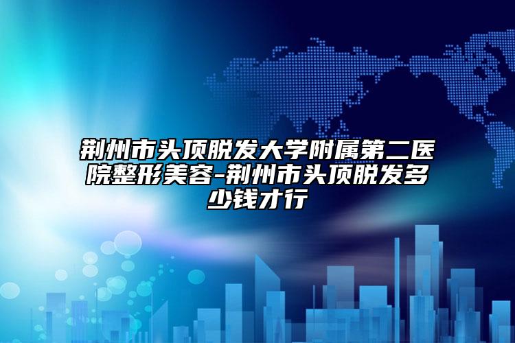 荆州市头顶脱发大学附属第二医院整形美容-荆州市头顶脱发多少钱才行