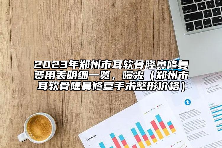 2023年郑州市耳软骨隆鼻修复费用表明细一览，曝光（郑州市耳软骨隆鼻修复手术整形价格）