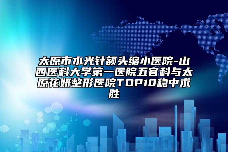 太原市水光针额头缩小医院-山西医科大学第一医院五官科与太原花妍整形医院TOP10稳中求胜