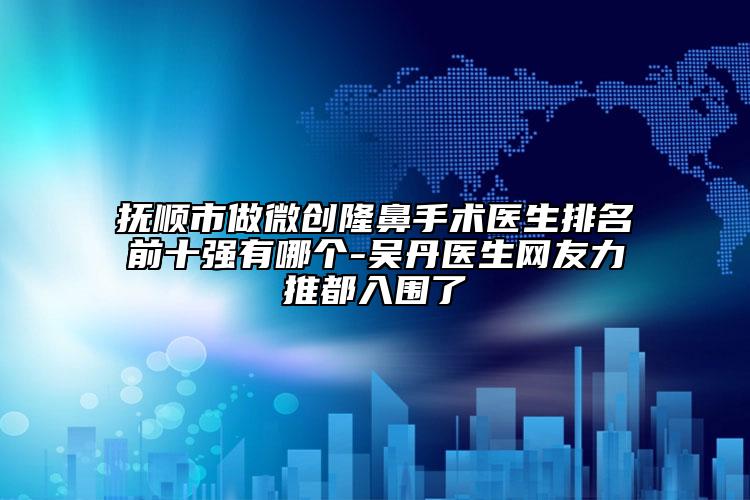 抚顺市做微创隆鼻手术医生排名前十强有哪个-吴丹医生网友力推都入围了