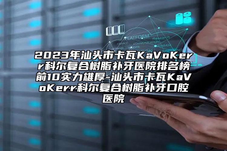 2023年汕头市卡瓦KaVoKerr科尔复合树脂补牙医院排名榜前10实力雄厚-汕头市卡瓦KaVoKerr科尔复合树脂补牙口腔医院