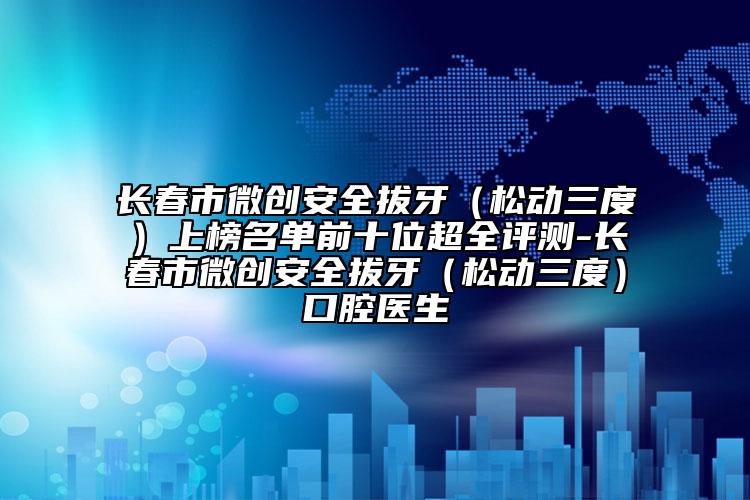 长春市微创安全拔牙（松动三度）上榜名单前十位超全评测-长春市微创安全拔牙（松动三度）口腔医生