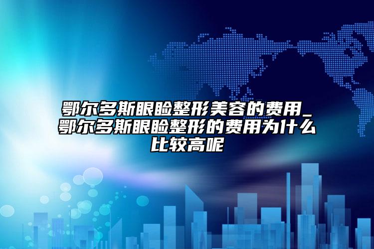 鄂尔多斯眼睑整形美容的费用_鄂尔多斯眼睑整形的费用为什么比较高呢