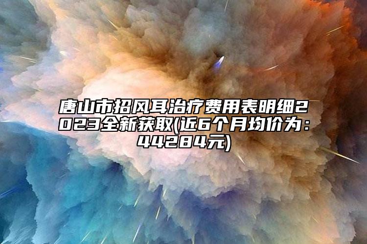 唐山市招风耳治疗费用表明细2023全新获取(近6个月均价为：44284元)
