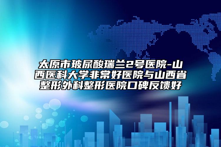 太原市玻尿酸瑞兰2号医院-山西医科大学非常好医院与山西省整形外科整形医院口碑反馈好