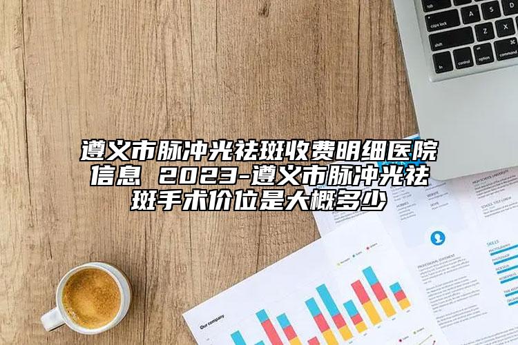遵义市脉冲光祛斑收费明细医院信息 2023-遵义市脉冲光祛斑手术价位是大概多少