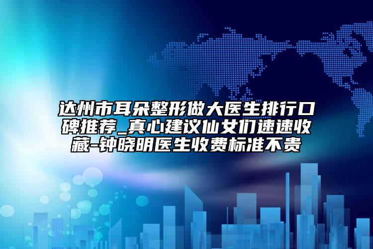 达州市耳朵整形做大医生排行口碑推荐_真心建议仙女们速速收藏-钟晓明医生收费标准不贵