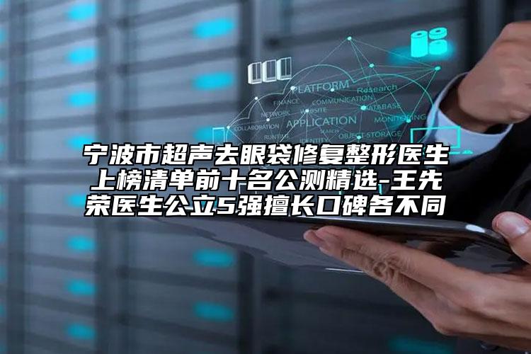 宁波市超声去眼袋修复整形医生上榜清单前十名公测精选-王先荣医生公立5强擅长口碑各不同