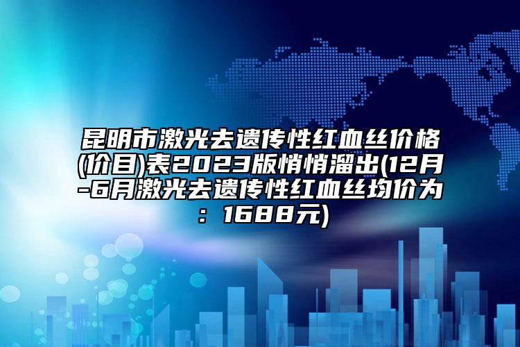 昆明市激光去遗传性红血丝价格(价目)表2023版悄悄溜出(12月-6月激光去遗传性红血丝均价为：1688元)