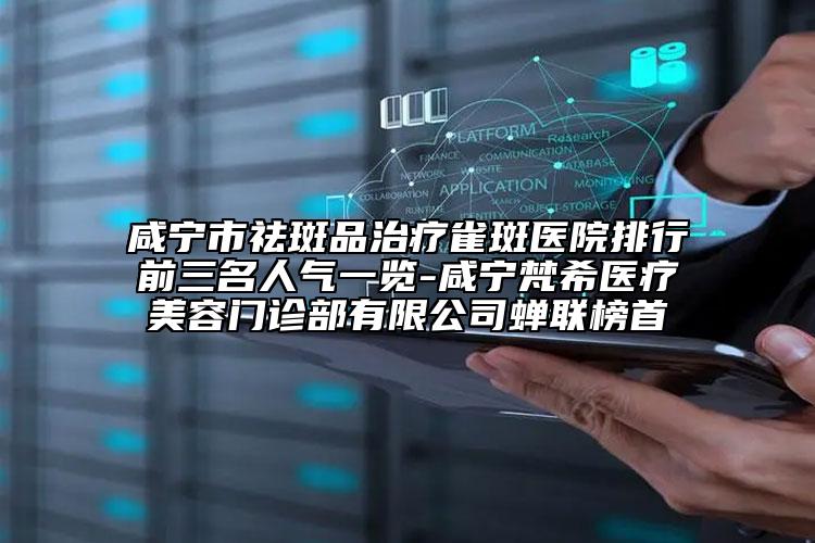 咸宁市祛斑品治疗雀斑医院排行前三名人气一览-咸宁梵希医疗美容门诊部有限公司蝉联榜首