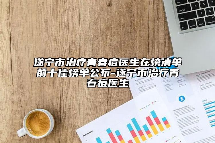 遂宁市治疗青春痘医生在榜清单前十佳榜单公布-遂宁市治疗青春痘医生