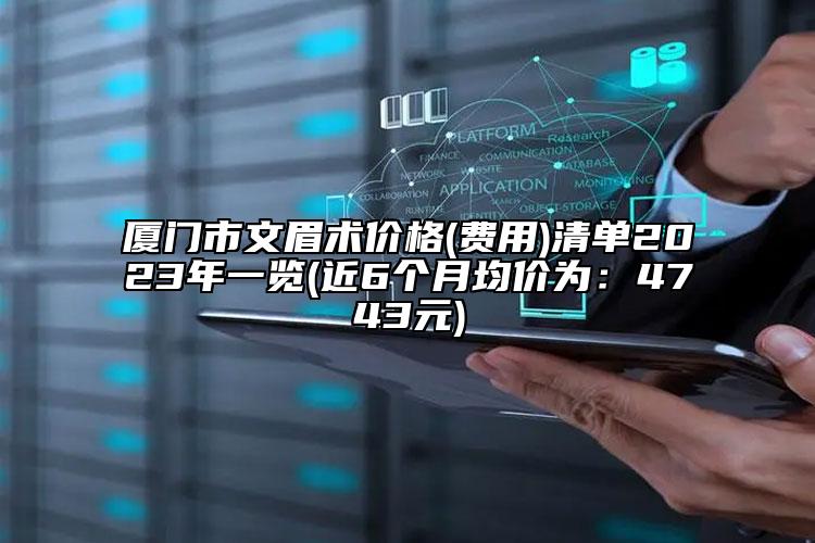 厦门市文眉术价格(费用)清单2023年一览(近6个月均价为：4743元)